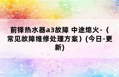 前锋热水器a3故障 中途熄火-（常见故障维修处理方案）(今日-更新)